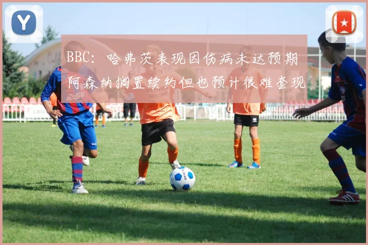 BBC：哈弗茨表现因伤病未达预期 阿森纳搁置续约但也预计很难套现