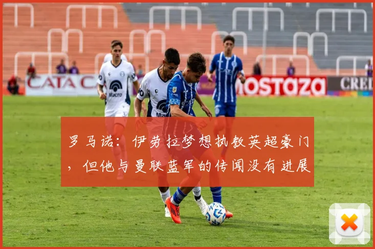 罗马诺：伊劳拉梦想执教英超豪门，但他与曼联蓝军的传闻没有进展